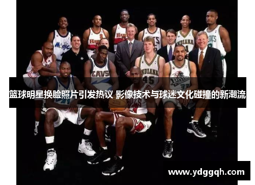篮球明星换脸照片引发热议 影像技术与球迷文化碰撞的新潮流
