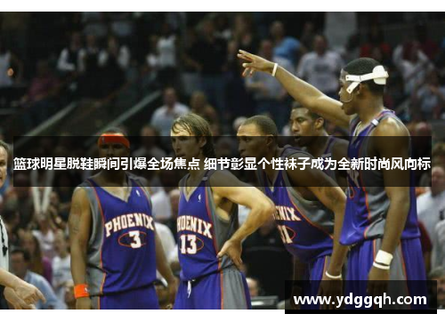 篮球明星脱鞋瞬间引爆全场焦点 细节彰显个性袜子成为全新时尚风向标