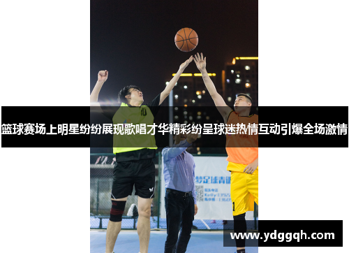 篮球赛场上明星纷纷展现歌唱才华精彩纷呈球迷热情互动引爆全场激情