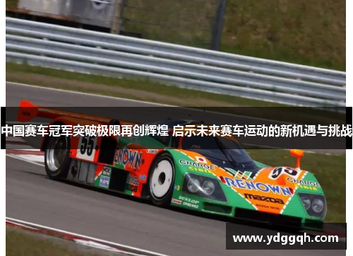 中国赛车冠军突破极限再创辉煌 启示未来赛车运动的新机遇与挑战