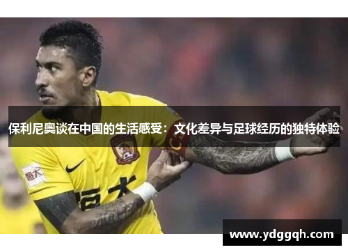 保利尼奥谈在中国的生活感受：文化差异与足球经历的独特体验